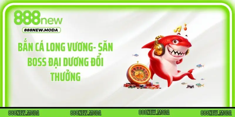 Bắn Cá Long Vương- Săn Boss Đại Dương Đổi Thưởng