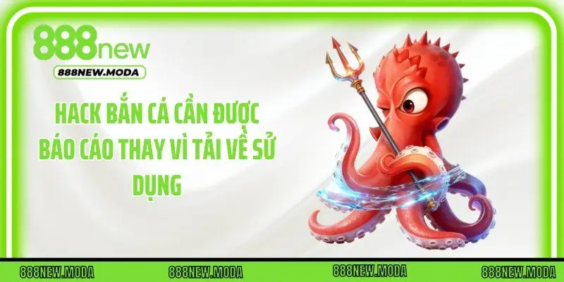 Hack bắn cá cần được báo cáo thay vì tải về sử dụng